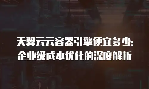 天翼云云容器引擎便宜多少：企业级成本优化的深度解析