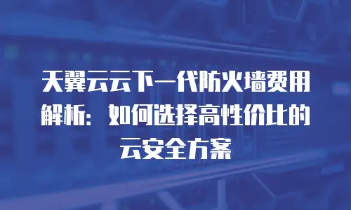 天翼云云下一代防火墙费用解析：如何选择高性价比的云安全方案