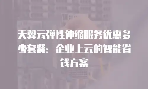 天翼云弹性伸缩服务优惠多少套餐：企业上云的智能省钱方案