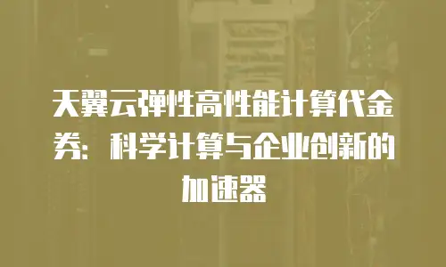 天翼云弹性高性能计算代金券：科学计算与企业创新的加速器