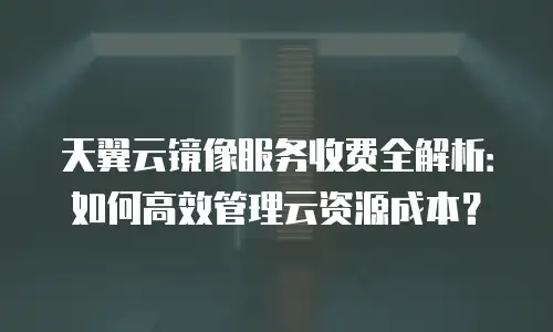天翼云镜像服务收费全解析：如何高效管理云资源成本？