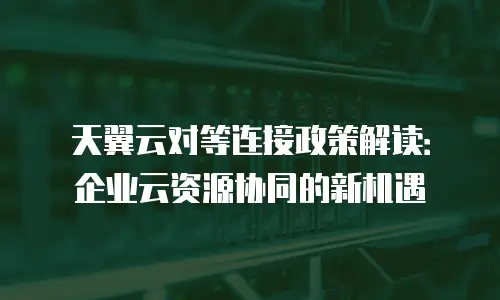 天翼云对等连接政策解读：企业云资源协同的新机遇