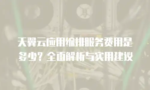 天翼云应用编排服务费用是多少？全面解析与实用建议