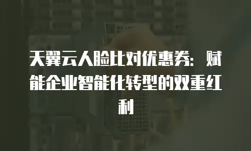 天翼云人脸比对优惠券：赋能企业智能化转型的双重红利