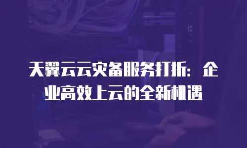 天翼云云灾备服务打折：企业高效上云的全新机遇