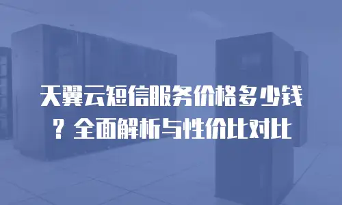 天翼云短信服务价格多少钱？全面解析与性价比对比