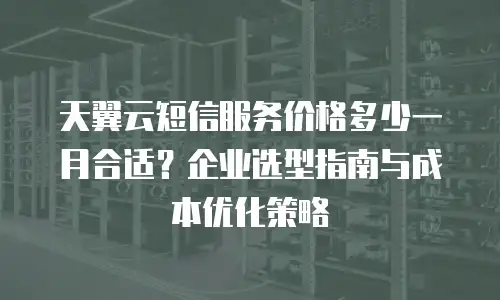 天翼云短信服务价格多少一月合适？企业选型指南与成本优化策略