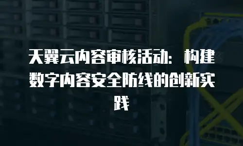 天翼云内容审核活动：构建数字内容安全防线的创新实践