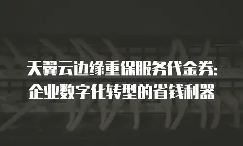 天翼云边缘重保服务代金券：企业数字化转型的省钱利器