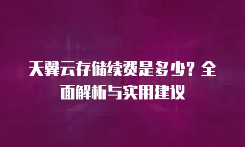 天翼云存储续费是多少？全面解析与实用建议