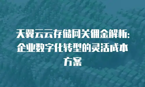 天翼云云存储网关佣金解析：企业数字化转型的灵活成本方案