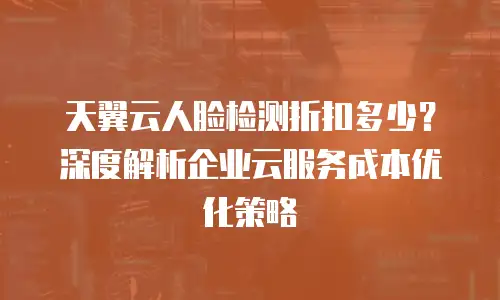 天翼云人脸检测折扣多少？深度解析企业云服务成本优化策略