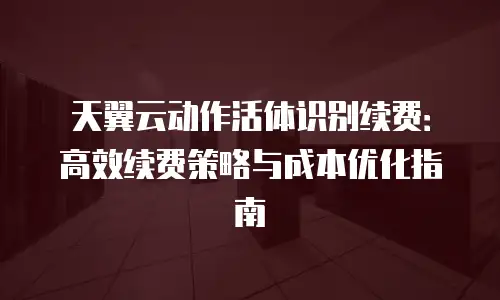天翼云动作活体识别续费：高效续费策略与成本优化指南