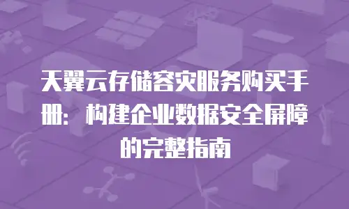 天翼云存储容灾服务购买手册：构建企业数据安全屏障的完整指南
