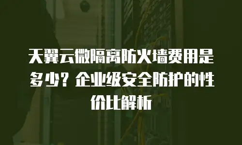 天翼云微隔离防火墙费用是多少？企业级安全防护的性价比解析