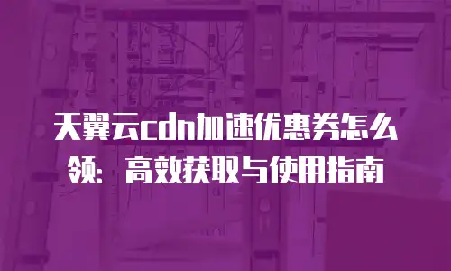 天翼云cdn加速优惠券怎么领：高效获取与使用指南