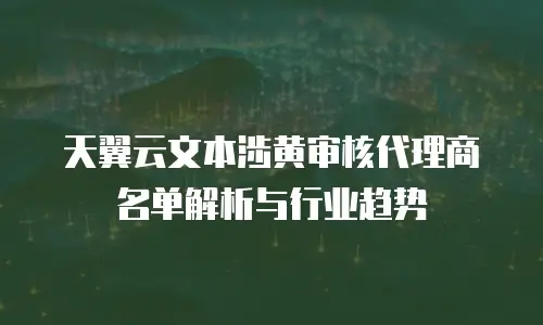 天翼云文本涉黄审核代理商名单解析与行业趋势
