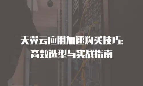 天翼云应用加速购买技巧：高效选型与实战指南
