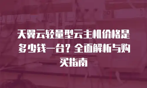 天翼云轻量型云主机价格是多少钱一台？全面解析与购买指南