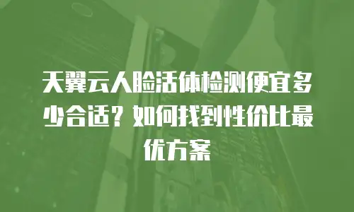 天翼云人脸活体检测便宜多少合适？如何找到性价比最优方案