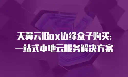天翼云iBox边缘盒子购买：一站式本地云服务解决方案