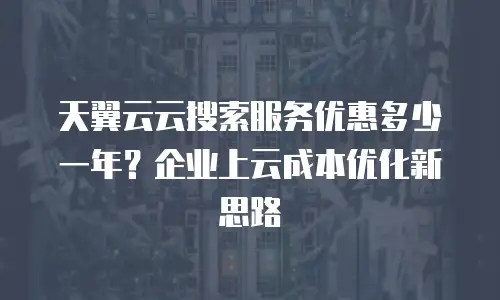 天翼云云搜索服务优惠多少一年？企业上云成本优化新思路