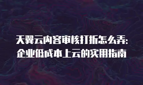 天翼云内容审核打折怎么弄：企业低成本上云的实用指南