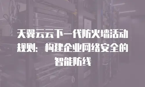 天翼云云下一代防火墙活动规则：构建企业网络安全的智能防线