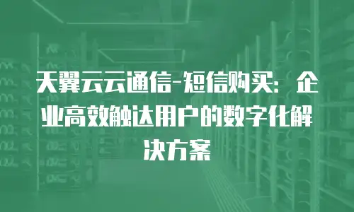 天翼云云通信-短信购买：企业高效触达用户的数字化解决方案