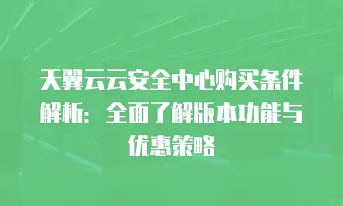 天翼云云安全中心购买条件解析：全面了解版本功能与优惠策略