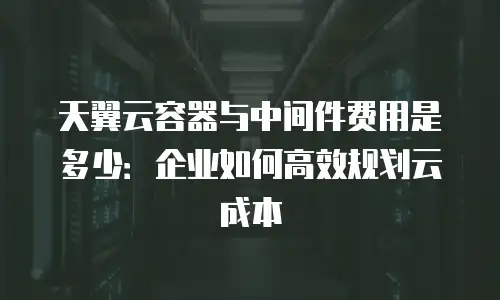 天翼云容器与中间件费用是多少：企业如何高效规划云成本