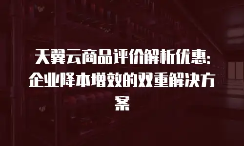 天翼云商品评价解析优惠：企业降本增效的双重解决方案