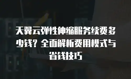 天翼云弹性伸缩服务续费多少钱？全面解析费用模式与省钱技巧