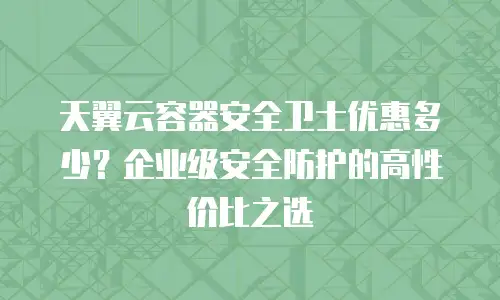 天翼云容器安全卫士优惠多少？企业级安全防护的高性价比之选