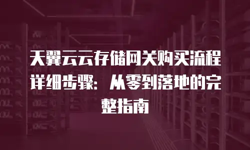 天翼云云存储网关购买流程详细步骤：从零到落地的完整指南