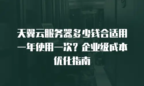 天翼云服务器多少钱合适用一年使用一次？企业级成本优化指南