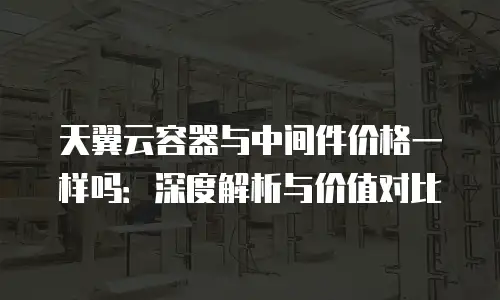 天翼云容器与中间件价格一样吗：深度解析与价值对比