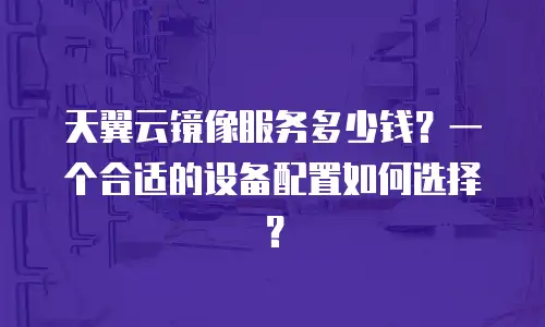 天翼云镜像服务多少钱？一个合适的设备配置如何选择？