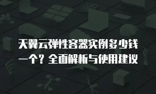 天翼云弹性容器实例多少钱一个？全面解析与使用建议