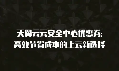 天翼云云安全中心优惠券：高效节省成本的上云新选择