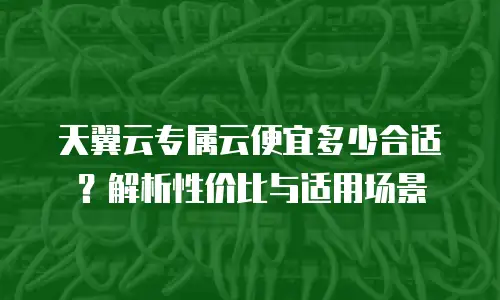 天翼云专属云便宜多少合适？解析性价比与适用场景