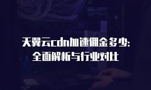 天翼云cdn加速佣金多少：全面解析与行业对比