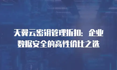 天翼云密钥管理折扣：企业数据安全的高性价比之选
