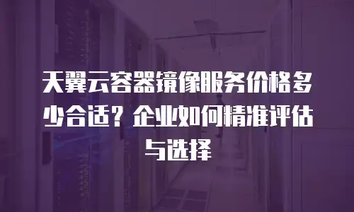 天翼云容器镜像服务价格多少合适？企业如何精准评估与选择