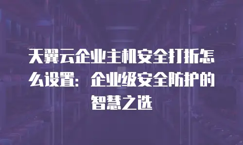 天翼云企业主机安全打折怎么设置：企业级安全防护的智慧之选