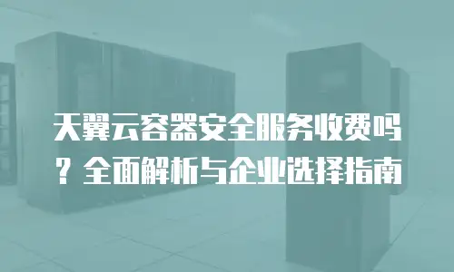 天翼云容器安全服务收费吗？全面解析与企业选择指南