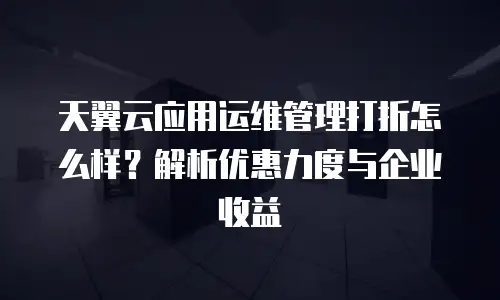 天翼云应用运维管理打折怎么样？解析优惠力度与企业收益