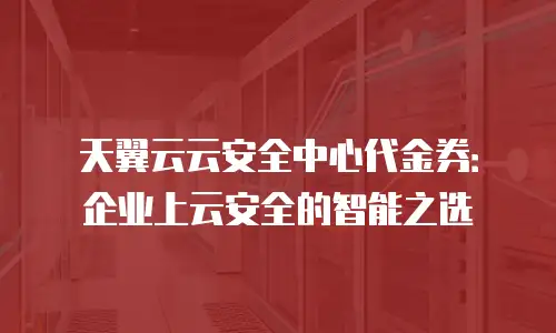 天翼云云安全中心代金券：企业上云安全的智能之选