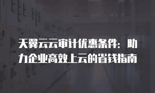 天翼云云审计优惠条件：助力企业高效上云的省钱指南