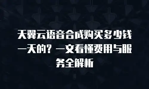 天翼云语音合成购买多少钱一天的？一文看懂费用与服务全解析